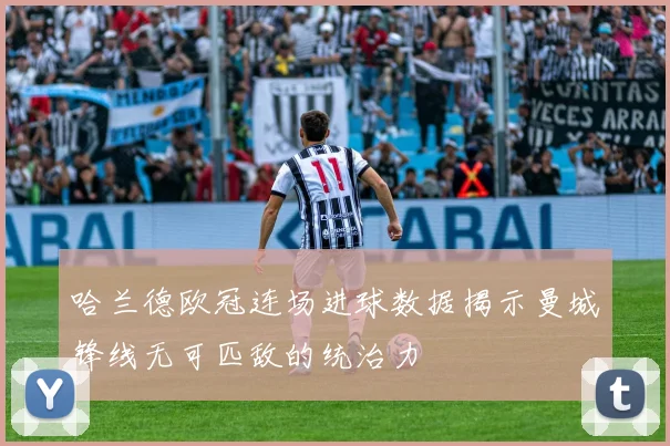 哈兰德欧冠连场进球数据揭示曼城锋线无可匹敌的统治力