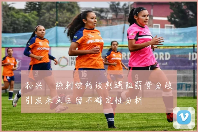 孙兴慜热刺续约谈判遇阻薪资分歧引发未来去留不确定性分析