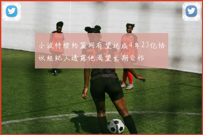小波特续约篮网有望达成4年23亿协议经纪人透露他渴望长期合作