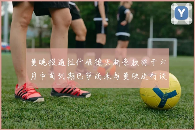 曼晚报道拉什福德买断条款将于六月中旬到期巴萨尚未与曼联进行谈判