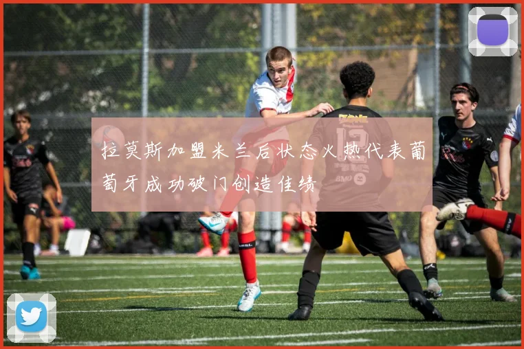 拉莫斯加盟米兰后状态火热代表葡萄牙成功破门创造佳绩