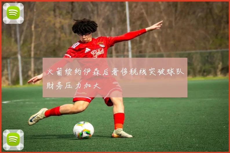 火箭续约伊森后奢侈税线突破球队财务压力加大
