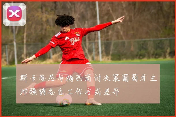 斯卡洛尼与梅西商讨决策葡萄牙主帅强调各自工作方式差异