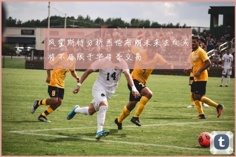 风霍斯特分析杰伦布朗未来去向或将不局限于字母哥交易