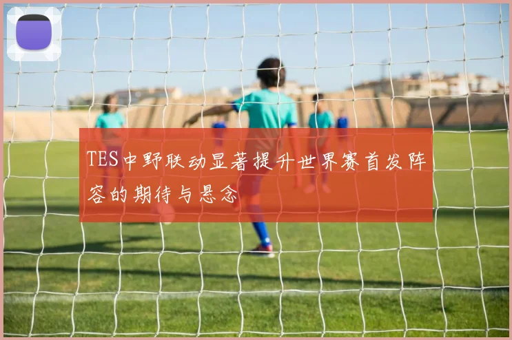 TES中野联动显著提升世界赛首发阵容的期待与悬念