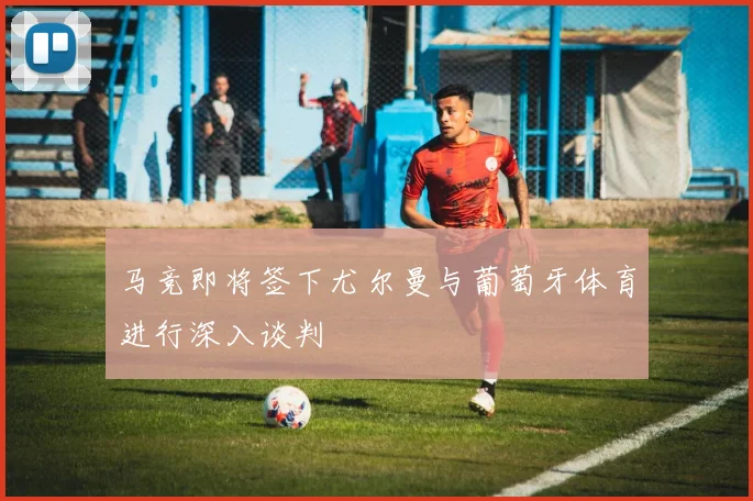 马竞即将签下尤尔曼与葡萄牙体育进行深入谈判