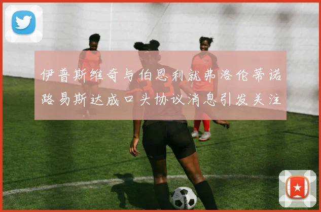 伊普斯维奇与伯恩利就弗洛伦蒂诺路易斯达成口头协议消息引发关注