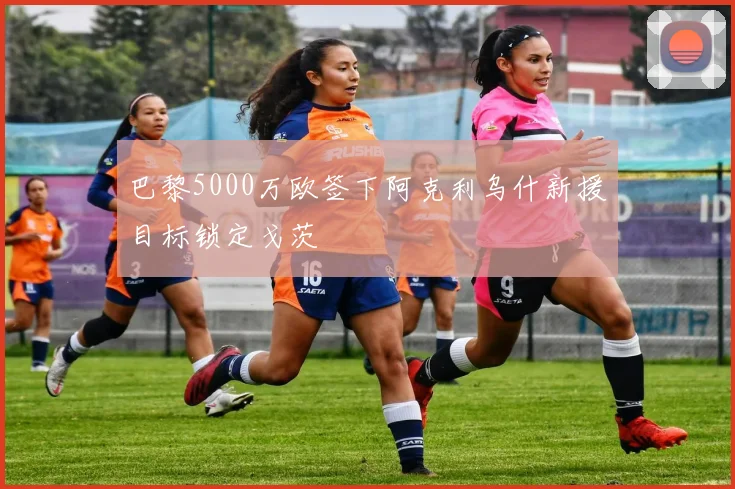 巴黎5000万欧签下阿克利乌什新援目标锁定戈茨