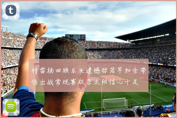特雷杨回顾东决遗憾称若早知会带伤出战常规赛双杀太阳信心十足