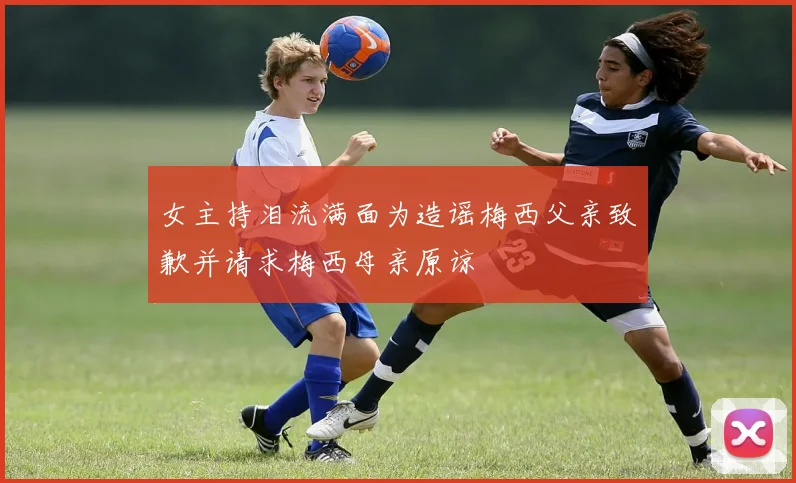 女主持泪流满面为造谣梅西父亲致歉并请求梅西母亲原谅