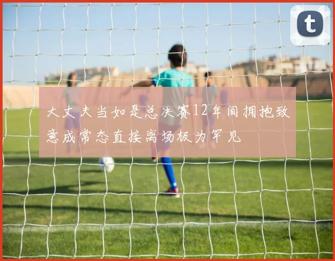 大丈夫当如是总决赛12年间拥抱致意成常态直接离场极为罕见