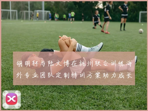 胡明轩与陆文博在杭州联合训练海外专业团队定制特训方案助力成长