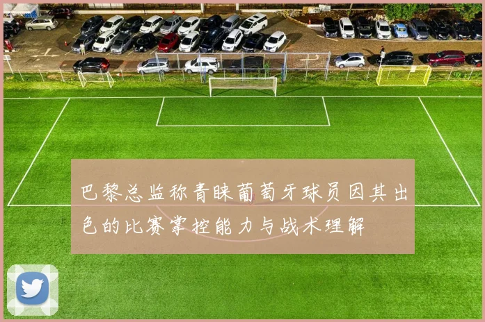 巴黎总监称青睐葡萄牙球员因其出色的比赛掌控能力与战术理解