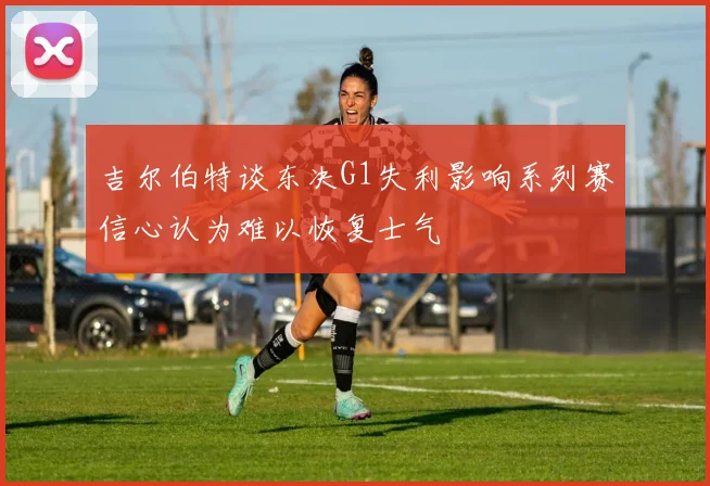 吉尔伯特谈东决G1失利影响系列赛信心认为难以恢复士气