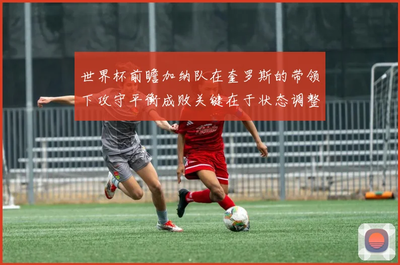 世界杯前瞻加纳队在奎罗斯的带领下攻守平衡成败关键在于状态调整