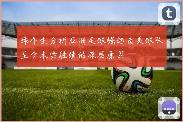 韩乔生分析亚洲足球崛起南美球队至今未尝胜绩的深层原因