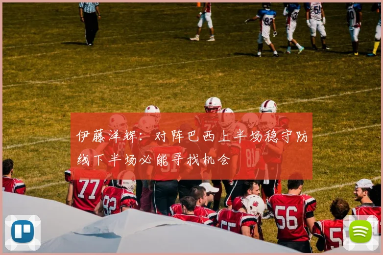 伊藤洋辉：对阵巴西上半场稳守防线下半场必能寻找机会