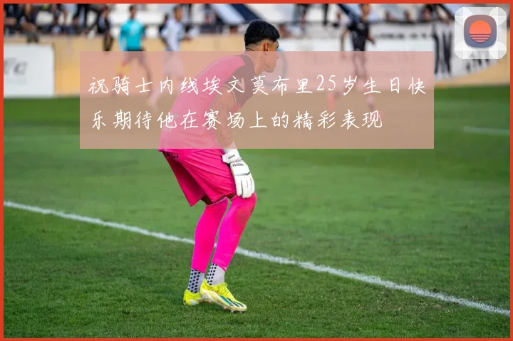 祝骑士内线埃文莫布里25岁生日快乐期待他在赛场上的精彩表现