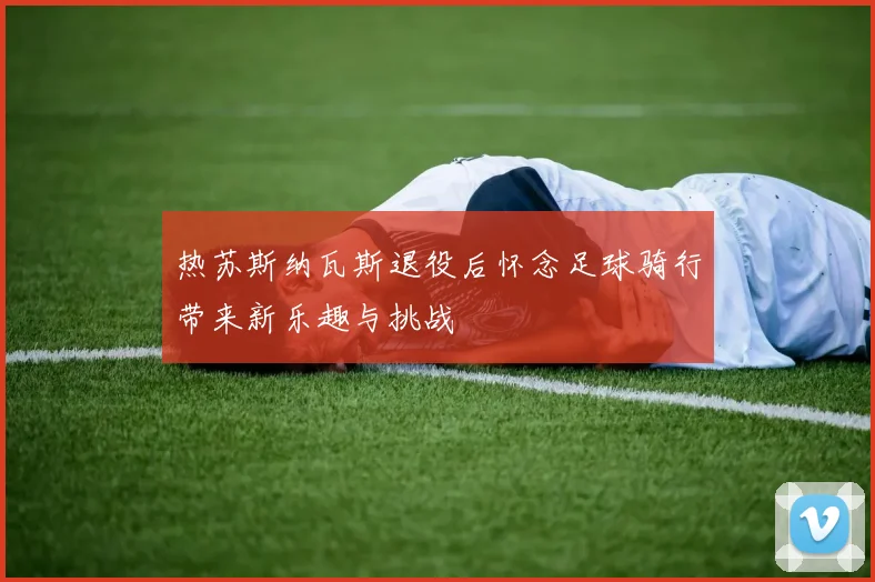 热苏斯纳瓦斯退役后怀念足球骑行带来新乐趣与挑战