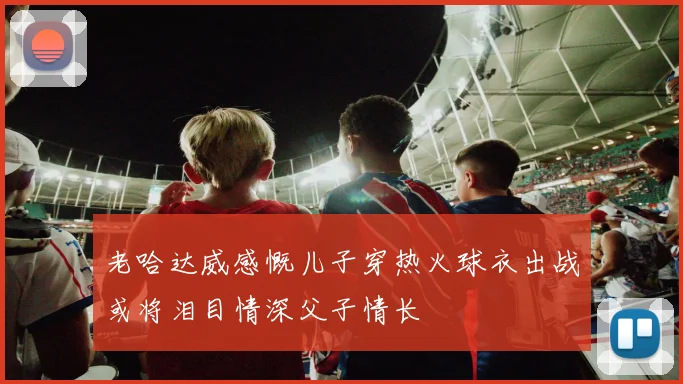 老哈达威感慨儿子穿热火球衣出战或将泪目情深父子情长