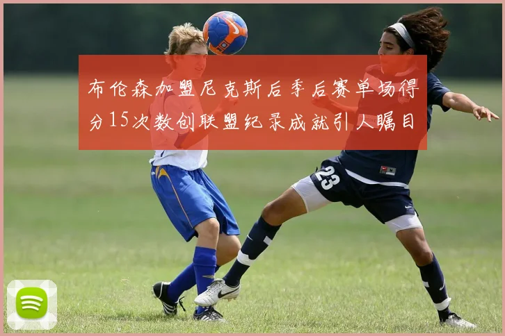 布伦森加盟尼克斯后季后赛单场得分15次数创联盟纪录成就引人瞩目