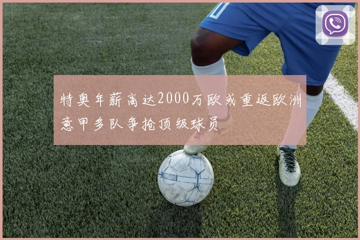 特奥年薪高达2000万欧或重返欧洲意甲多队争抢顶级球员