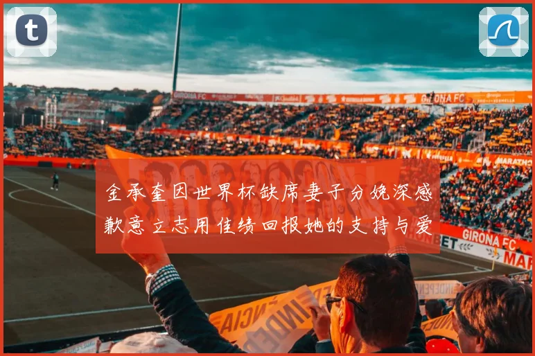 金承奎因世界杯缺席妻子分娩深感歉意立志用佳绩回报她的支持与爱