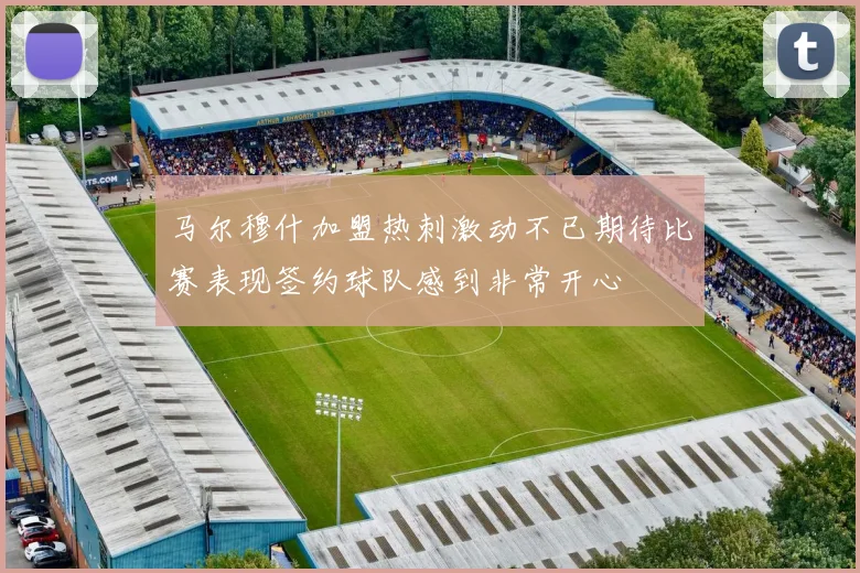 马尔穆什加盟热刺激动不已期待比赛表现签约球队感到非常开心