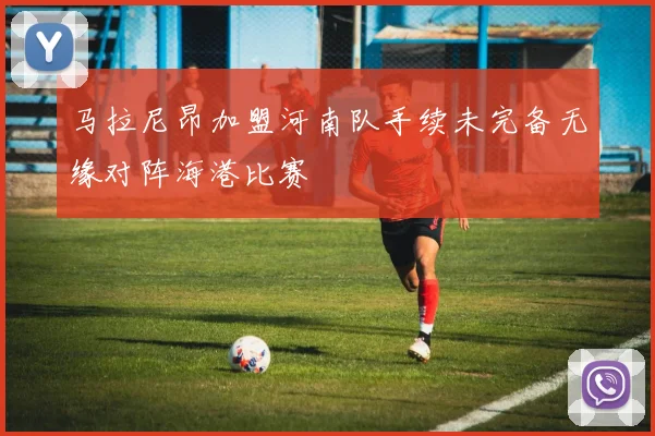 马拉尼昂加盟河南队手续未完备无缘对阵海港比赛